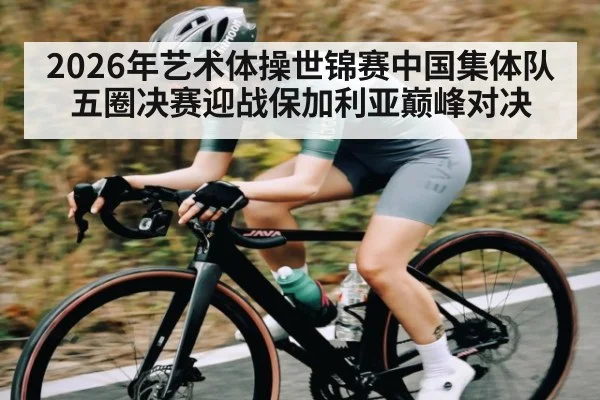 2026年艺术体操世锦赛中国集体队五圈决赛迎战保加利亚巅峰对决 - kaiyun app